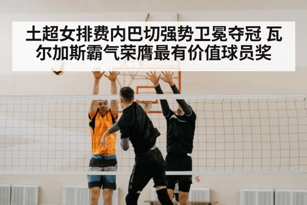 土超女排费内巴切强势卫冕夺冠 瓦尔加斯霸气荣膺最有价值球员奖